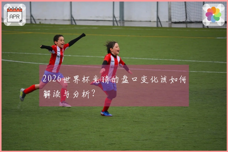 2026世界杯竞猜的盘口变化该如何解读与分析？