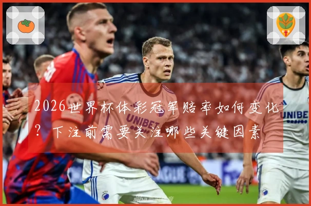 2026世界杯体彩冠军赔率如何变化？下注前需要关注哪些关键因素