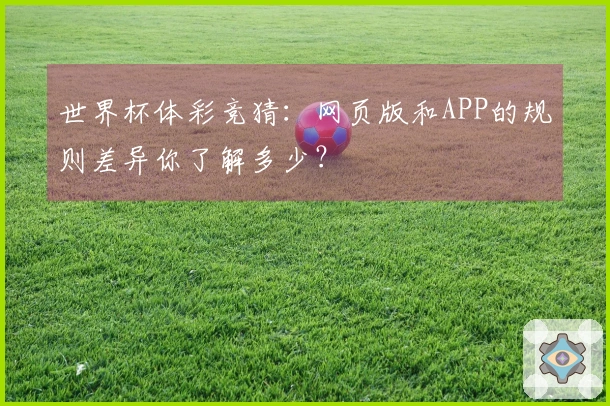 世界杯体彩竞猜：网页版和APP的规则差异你了解多少？