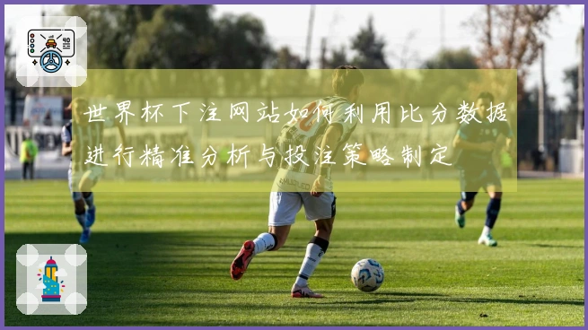 世界杯下注网站如何利用比分数据进行精准分析与投注策略制定